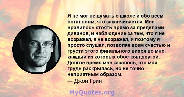 Я не мог не думать о школе и обо всем остальном, что заканчивается. Мне нравилось стоять прямо за пределами диванов, и наблюдение за тем, что я не возражал, я не возражал, и поэтому я просто слушал, позволяя всем