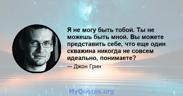 Я не могу быть тобой. Ты не можешь быть мной. Вы можете представить себе, что еще один скважина никогда не совсем идеально, понимаете?