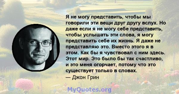 Я не могу представить, чтобы мы говорили эти вещи друг другу вслух. Но даже если я не могу себе представить, чтобы услышать эти слова, я могу представить себе их жизнь. Я даже не представляю это. Вместо этого я в этом.