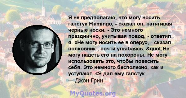 Я не предполагаю, что могу носить галстук Flamingo, - сказал он, натягивая черные носки. - Это немного празднично, учитывая повод, - ответил я. «Не могу носить ее в оперу», - сказал полковник , почти улыбаясь. "Не