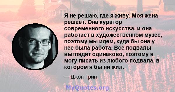 Я не решаю, где я живу. Моя жена решает. Она куратор современного искусства, и она работает в художественном музее, поэтому мы идем, куда бы она у нее была работа. Все подвалы выглядят одинаково, поэтому я могу писать