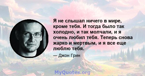 Я не слышал ничего в мире, кроме тебя. И тогда было так холодно, и так молчали, и я очень любил тебя. Теперь снова жарко и мертвым, и я все еще люблю тебя.