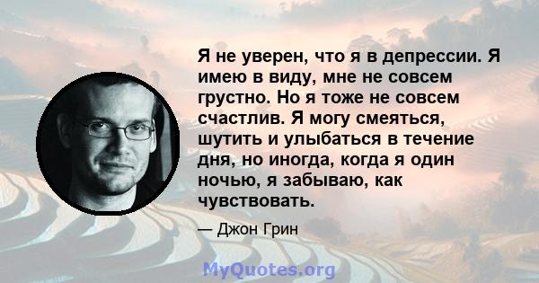 Я не уверен, что я в депрессии. Я имею в виду, мне не совсем грустно. Но я тоже не совсем счастлив. Я могу смеяться, шутить и улыбаться в течение дня, но иногда, когда я один ночью, я забываю, как чувствовать.