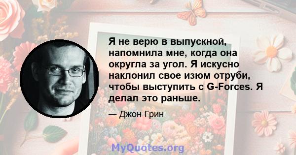 Я не верю в выпускной, напомнила мне, когда она округла за угол. Я искусно наклонил свое изюм отруби, чтобы выступить с G-Forces. Я делал это раньше.