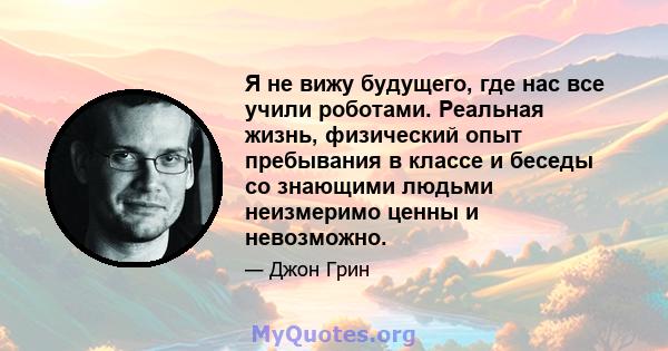 Я не вижу будущего, где нас все учили роботами. Реальная жизнь, физический опыт пребывания в классе и беседы со знающими людьми неизмеримо ценны и невозможно.