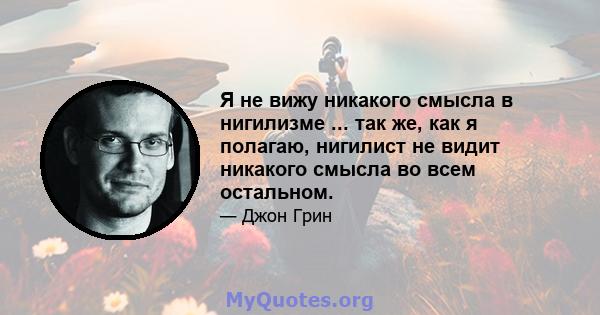 Я не вижу никакого смысла в нигилизме ... так же, как я полагаю, нигилист не видит никакого смысла во всем остальном.