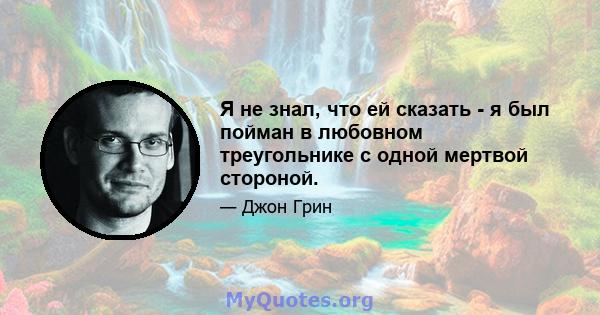 Я не знал, что ей сказать - я был пойман в любовном треугольнике с одной мертвой стороной.