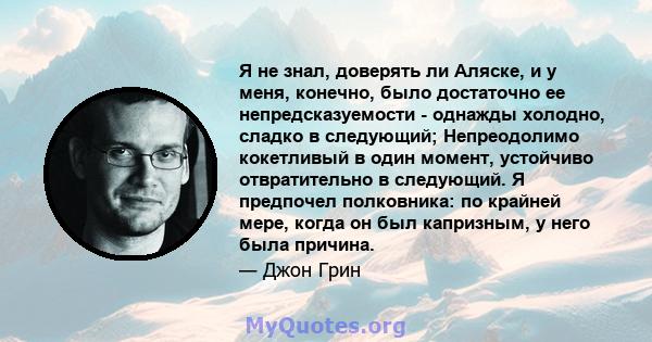 Я не знал, доверять ли Аляске, и у меня, конечно, было достаточно ее непредсказуемости - однажды холодно, сладко в следующий; Непреодолимо кокетливый в один момент, устойчиво отвратительно в следующий. Я предпочел