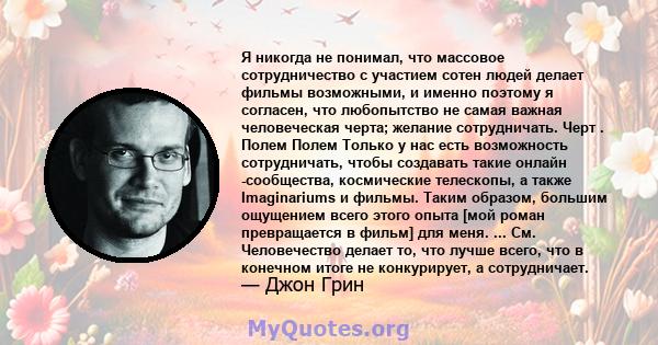 Я никогда не понимал, что массовое сотрудничество с участием сотен людей делает фильмы возможными, и именно поэтому я согласен, что любопытство не самая важная человеческая черта; желание сотрудничать. Черт . Полем