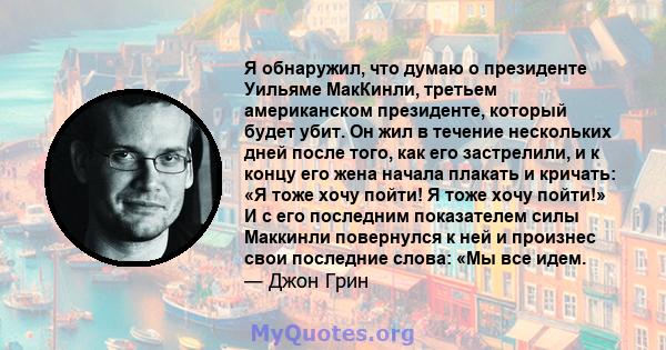 Я обнаружил, что думаю о президенте Уильяме МакКинли, третьем американском президенте, который будет убит. Он жил в течение нескольких дней после того, как его застрелили, и к концу его жена начала плакать и кричать: «Я 