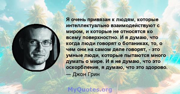 Я очень привязан к людям, которые интеллектуально взаимодействуют с миром, и которые не относятся ко всему поверхностно. И я думаю, что когда люди говорят о ботаниках, то, о чем они на самом деле говорят, - это умные