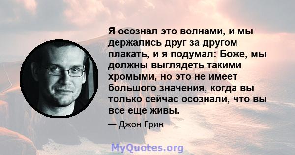 Я осознал это волнами, и мы держались друг за другом плакать, и я подумал: Боже, мы должны выглядеть такими хромыми, но это не имеет большого значения, когда вы только сейчас осознали, что вы все еще живы.