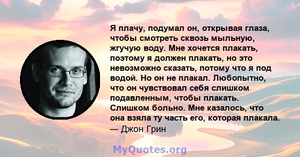 Я плачу, подумал он, открывая глаза, чтобы смотреть сквозь мыльную, жгучую воду. Мне хочется плакать, поэтому я должен плакать, но это невозможно сказать, потому что я под водой. Но он не плакал. Любопытно, что он