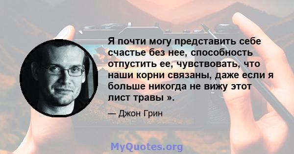 Я почти могу представить себе счастье без нее, способность отпустить ее, чувствовать, что наши корни связаны, даже если я больше никогда не вижу этот лист травы ».