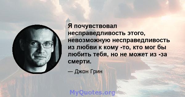 Я почувствовал несправедливость этого, невозможную несправедливость из любви к кому -то, кто мог бы любить тебя, но не может из -за смерти.