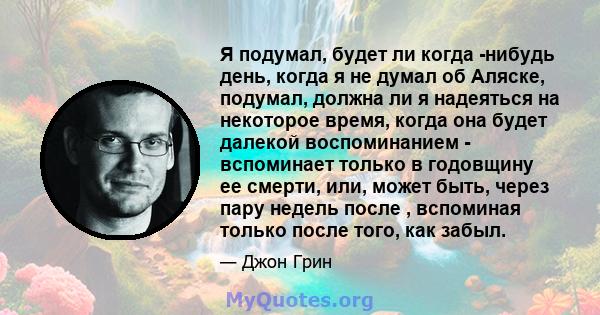 Я подумал, будет ли когда -нибудь день, когда я не думал об Аляске, подумал, должна ли я надеяться на некоторое время, когда она будет далекой воспоминанием - вспоминает только в годовщину ее смерти, или, может быть,