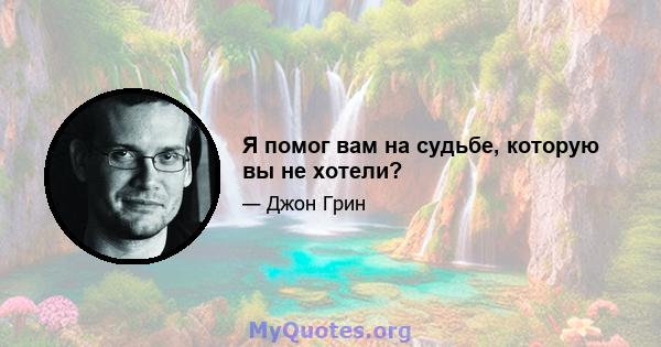 Я помог вам на судьбе, которую вы не хотели?