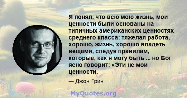 Я понял, что всю мою жизнь, мои ценности были основаны на типичных американских ценностях среднего класса: тяжелая работа, хорошо, жизнь, хорошо владеть вещами, следуя правилам, которые, как я могу быть ... но Бог ясно