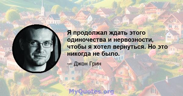 Я продолжал ждать этого одиночества и нервозности, чтобы я хотел вернуться. Но это никогда не было.