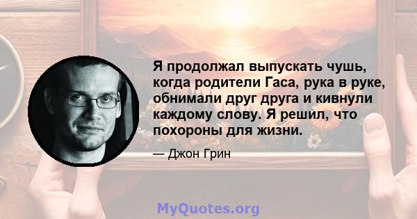 Я продолжал выпускать чушь, когда родители Гаса, рука в руке, обнимали друг друга и кивнули каждому слову. Я решил, что похороны для жизни.