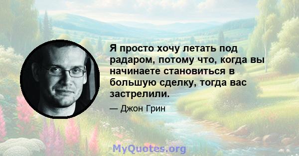 Я просто хочу летать под радаром, потому что, когда вы начинаете становиться в большую сделку, тогда вас застрелили.