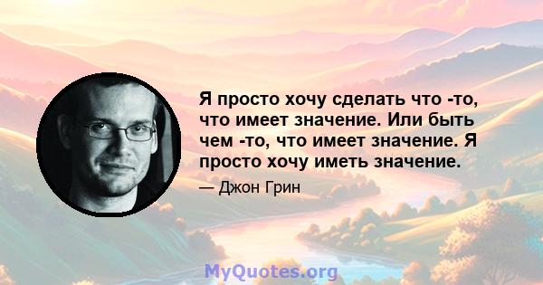 Я просто хочу сделать что -то, что имеет значение. Или быть чем -то, что имеет значение. Я просто хочу иметь значение.