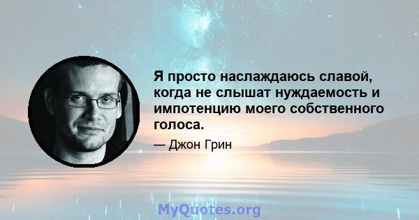 Я просто наслаждаюсь славой, когда не слышат нуждаемость и импотенцию моего собственного голоса.