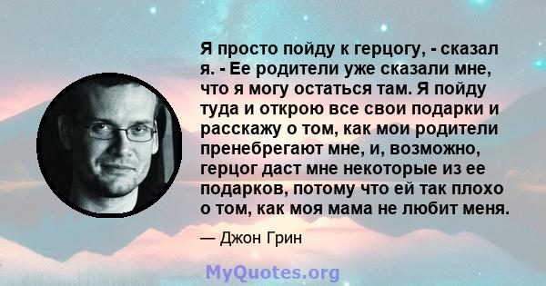 Я просто пойду к герцогу, - сказал я. - Ее родители уже сказали мне, что я могу остаться там. Я пойду туда и открою все свои подарки и расскажу о том, как мои родители пренебрегают мне, и, возможно, герцог даст мне