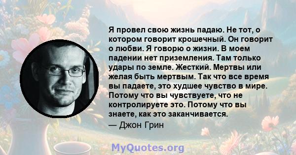 Я провел свою жизнь падаю. Не тот, о котором говорит крошечный. Он говорит о любви. Я говорю о жизни. В моем падении нет приземления. Там только удары по земле. Жесткий. Мертвы или желая быть мертвым. Так что все время