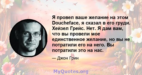 Я провел ваше желание на этом Doucheface, я сказал в его груди. Хейзел Грейс. Нет. Я дам вам, что вы провели мое единственное желание, но вы не потратили его на него. Вы потратили это на нас.