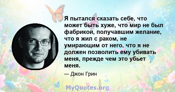 Я пытался сказать себе, что может быть хуже, что мир не был фабрикой, получавшим желание, что я жил с раком, не умирающим от него, что я не должен позволить ему убивать меня, прежде чем это убьет меня.