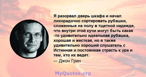 Я разорвал дверь шкафа и начал лихорадочно сортировать рубашки, сложенные на полу в тщетной надежде, что внутри этой кучи могут быть какая -то удивительно идеальная рубашка, хорошая и жесткая, но я также удивительно