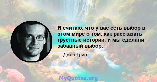 Я считаю, что у вас есть выбор в этом мире о том, как рассказать грустные истории, и мы сделали забавный выбор.