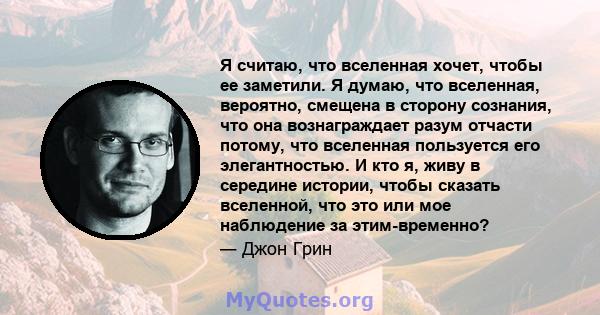 Я считаю, что вселенная хочет, чтобы ее заметили. Я думаю, что вселенная, вероятно, смещена в сторону сознания, что она вознаграждает разум отчасти потому, что вселенная пользуется его элегантностью. И кто я, живу в