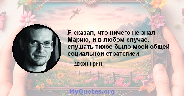 Я сказал, что ничего не знал Марию, и в любом случае, слушать тихое было моей общей социальной стратегией