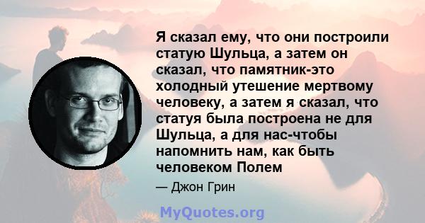 Я сказал ему, что они построили статую Шульца, а затем он сказал, что памятник-это холодный утешение мертвому человеку, а затем я сказал, что статуя была построена не для Шульца, а для нас-чтобы напомнить нам, как быть