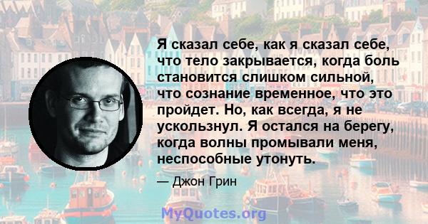 Я сказал себе, как я сказал себе, что тело закрывается, когда боль становится слишком сильной, что сознание временное, что это пройдет. Но, как всегда, я не ускользнул. Я остался на берегу, когда волны промывали меня,