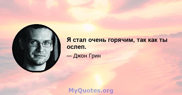 Я стал очень горячим, так как ты ослеп.