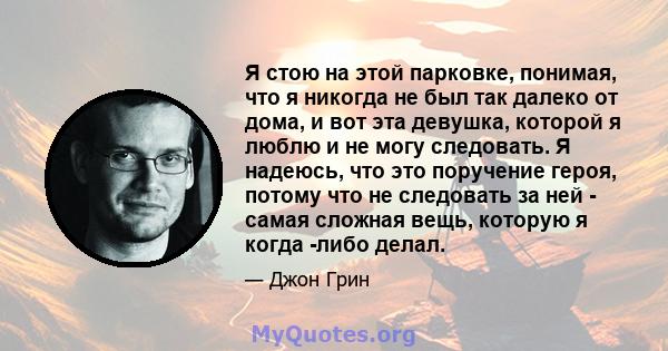 Я стою на этой парковке, понимая, что я никогда не был так далеко от дома, и вот эта девушка, которой я люблю и не могу следовать. Я надеюсь, что это поручение героя, потому что не следовать за ней - самая сложная вещь, 