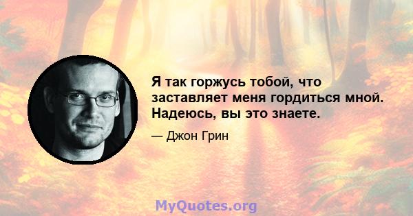 Я так горжусь тобой, что заставляет меня гордиться мной. Надеюсь, вы это знаете.