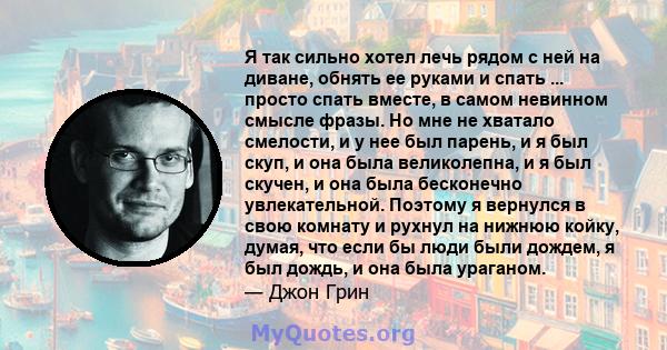 Я так сильно хотел лечь рядом с ней на диване, обнять ее руками и спать ... просто спать вместе, в самом невинном смысле фразы. Но мне не хватало смелости, и у нее был парень, и я был скуп, и она была великолепна, и я