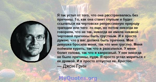 Я так устал от того, что она расстраивалась без причины. То, как она станет глупым и будет ссылаться на чертовски репрессивную природу трагедии или чего -то еще, но потом никогда не говорила, что не так, никогда не