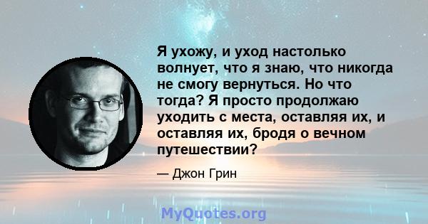 Я ухожу, и уход настолько волнует, что я знаю, что никогда не смогу вернуться. Но что тогда? Я просто продолжаю уходить с места, оставляя их, и оставляя их, бродя о вечном путешествии?