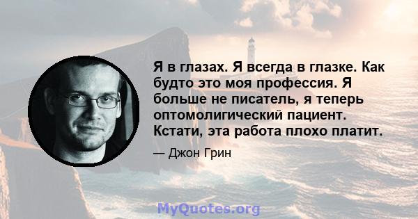 Я в глазах. Я всегда в глазке. Как будто это моя профессия. Я больше не писатель, я теперь оптомолигический пациент. Кстати, эта работа плохо платит.