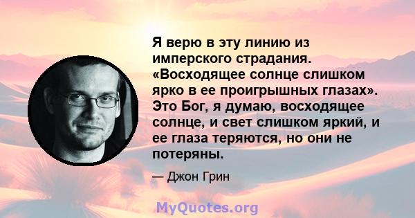 Я верю в эту линию из имперского страдания. «Восходящее солнце слишком ярко в ее проигрышных глазах». Это Бог, я думаю, восходящее солнце, и свет слишком яркий, и ее глаза теряются, но они не потеряны.