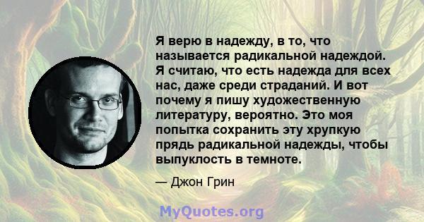 Я верю в надежду, в то, что называется радикальной надеждой. Я считаю, что есть надежда для всех нас, даже среди страданий. И вот почему я пишу художественную литературу, вероятно. Это моя попытка сохранить эту хрупкую