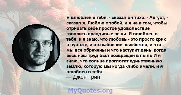 Я влюблен в тебя, - сказал он тихо. - Август, - сказал я. Люблю с тобой, и я не в том, чтобы отрицать себе простое удовольствие говорить правдивые вещи. Я влюблен в тебя, и я знаю, что любовь - это просто крик в