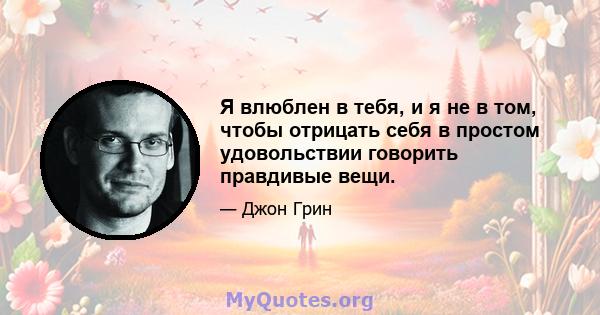 Я влюблен в тебя, и я не в том, чтобы отрицать себя в простом удовольствии говорить правдивые вещи.