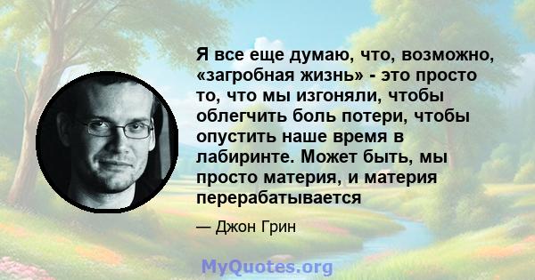 Я все еще думаю, что, возможно, «загробная жизнь» - это просто то, что мы изгоняли, чтобы облегчить боль потери, чтобы опустить наше время в лабиринте. Может быть, мы просто материя, и материя перерабатывается