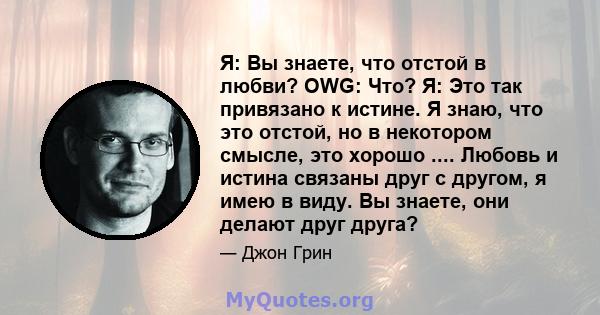 Я: Вы знаете, что отстой в любви? OWG: Что? Я: Это так привязано к истине. Я знаю, что это отстой, но в некотором смысле, это хорошо .... Любовь и истина связаны друг с другом, я имею в виду. Вы знаете, они делают друг